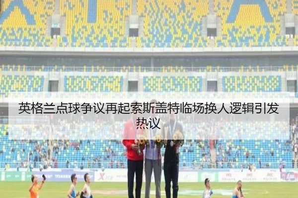英格兰点球争议再起索斯盖特临场换人逻辑引发热议
